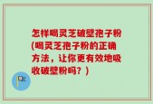 怎样喝灵芝破壁孢子粉(喝灵芝孢子粉的正确方法，让你更有效地吸收破壁粉吗？)