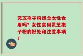 灵芝孢子粉适合女性食用吗？女性食用灵芝孢子粉的好处和注意事项？