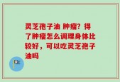 灵芝孢子油 肿瘤？得了肿瘤怎么调理身体比较好，可以吃灵芝孢子油吗