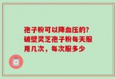 孢子粉可以降血压的？破壁灵芝孢子粉每天服用几次，每次服多少