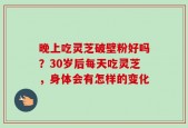 晚上吃灵芝破壁粉好吗？30岁后每天吃灵芝，身体会有怎样的变化