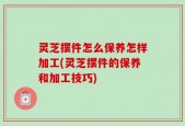 灵芝摆件怎么保养怎样加工(灵芝摆件的保养和加工技巧)