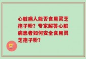 心脏病人能否食用灵芝孢子粉？专家解答心脏病患者如何安全食用灵芝孢子粉？