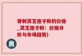 穿刺灵芝孢子粉的价格_灵芝孢子粉：价格分析与市场趋势)