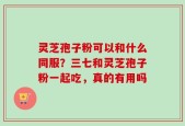 灵芝孢子粉可以和什么同服？三七和灵芝孢子粉一起吃，真的有用吗