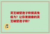 灵芝破壁孢子粉提高免疫力？让你更健康的灵芝破壁孢子粉？