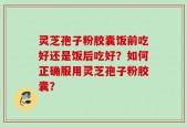 灵芝孢子粉胶囊饭前吃好还是饭后吃好？如何正确服用灵芝孢子粉胶囊？