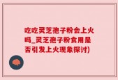 吃吃灵芝孢子粉会上火吗_灵芝孢子粉食用是否引发上火现象探讨)