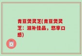 青豆煲灵芝(青豆煲灵芝：滋补佳品，悠享口感)