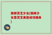 微胖灵芝少女(微胖少女靠灵芝美容成功瘦身)