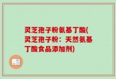 灵芝孢子粉氨基丁酸(灵芝孢子粉：天然氨基丁酸食品添加剂)