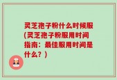 灵芝孢子粉什么时候服(灵芝孢子粉服用时间指南：最佳服用时间是什么？)