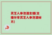 灵芝人参泡酒主播(主播分享灵芝人参泡酒秘方)