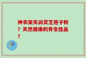 神农架天润灵芝孢子粉？天然健康的养生佳品？