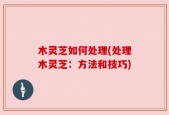 木灵芝如何处理(处理木灵芝：方法和技巧)