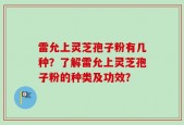 雷允上灵芝孢子粉有几种？了解雷允上灵芝孢子粉的种类及功效？