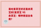 是吃紫灵芝好还是赤灵芝好(紫灵芝 VS 赤灵芝：哪种更适合食用？