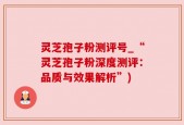 灵芝孢子粉测评号_“灵芝孢子粉深度测评：品质与效果解析”)