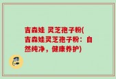 吉森娃 灵芝孢子粉(吉森娃灵芝孢子粉：自然纯净，健康养护)