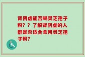 肾阴虚能否喝灵芝孢子粉？？了解肾阴虚的人群是否适合食用灵芝孢子粉？