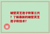 破壁灵芝孢子粉第三代？了解最新的破壁灵芝孢子粉技术？