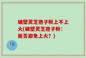 破壁灵芝孢子粉上不上火(破壁灵芝孢子粉：能否避免上火？)