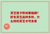 灵芝孢子粉如果储藏？野生灵芝品种多样，什么样的灵芝才可食用