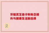 芬姐灵芝孢子粉助您提升与健康生活新选择