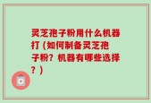 灵芝孢子粉用什么机器打 (如何制备灵芝孢子粉？机器有哪些选择？)
