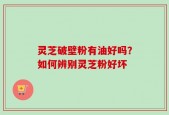 灵芝破壁粉有油好吗？如何辨别灵芝粉好坏