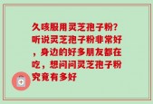久咳服用灵芝孢子粉？听说灵芝孢子粉非常好，身边的好多朋友都在吃，想问问灵芝孢子粉究竟有多好