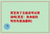 灵芝洗了之后还可以煲汤吗(灵芝：洗净后仍可作为煲汤原料)