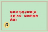 琴师灵芝孢子粉嗯(灵芝孢子粉：琴师的秘密武器)