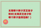 无锡哪个牌子灵芝孢子粉好(无锡灵芝孢子粉哪个牌子值得信赖？)