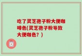吃了灵芝孢子粉大便咖啡色(灵芝孢子粉导致大便咖色？)