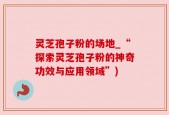 灵芝孢子粉的场地_“探索灵芝孢子粉的神奇功效与应用领域”)
