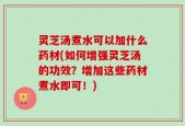 灵芝汤煮水可以加什么药材(如何增强灵芝汤的功效？增加这些药材煮水即可！)