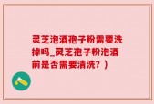 灵芝泡酒孢子粉需要洗掉吗_灵芝孢子粉泡酒前是否需要清洗？)