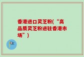 香港进口灵芝粉(“高品质灵芝粉进驻香港市场”)