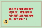 灵芝孢子粉和树莓哪个好(比较：灵芝孢子粉与树莓的功效和适用场景，哪个更好？)