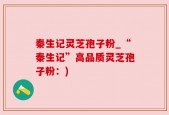秦生记灵芝孢子粉_“秦生记”高品质灵芝孢子粉：)