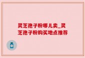 灵芝孢子粉哪儿卖_灵芝孢子粉购买地点推荐