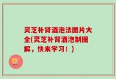 灵芝补肾酒泡法图片大全(灵芝补肾酒泡制图解，快来学习！)