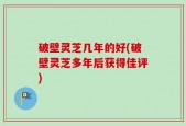破壁灵芝几年的好(破壁灵芝多年后获得佳评)