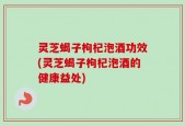 灵芝蝎子枸杞泡酒功效(灵芝蝎子枸杞泡酒的健康益处)