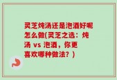 灵芝炖汤还是泡酒好呢怎么做(灵芝之选：炖汤 vs 泡酒，你更喜欢哪种做法？)