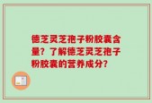 德芝灵芝孢子粉胶囊含量？了解德芝灵芝孢子粉胶囊的营养成分？