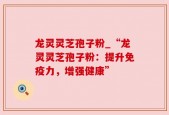 龙灵灵芝孢子粉_“龙灵灵芝孢子粉：提升免疫力，增强健康”