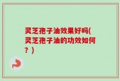 灵芝孢子油效果好吗(灵芝孢子油的功效如何？)