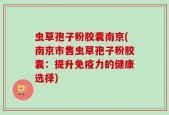 虫草孢子粉胶囊南京(南京市售虫草孢子粉胶囊：提升免疫力的健康选择)
